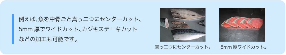 例えば、魚を中骨ごと真っ二つにセンターカット、 5mm厚でワイドカット、カジキステーキカット などの加工も可能です。